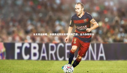 熊猫体育官网_女足奥运前瞻，中国奥运军团首秀对阵巴西，全力争取积分